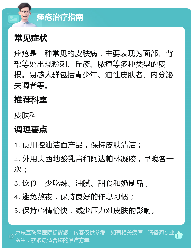 痤疮治疗指南 常见症状 痤疮是一种常见的皮肤病，主要表现为面部、背部等处出现粉刺、丘疹、脓疱等多种类型的皮损。易感人群包括青少年、油性皮肤者、内分泌失调者等。 推荐科室 皮肤科 调理要点 1. 使用控油洁面产品，保持皮肤清洁； 2. 外用夫西地酸乳膏和阿达帕林凝胶，早晚各一次； 3. 饮食上少吃辣、油腻、甜食和奶制品； 4. 避免熬夜，保持良好的作息习惯； 5. 保持心情愉快，减少压力对皮肤的影响。