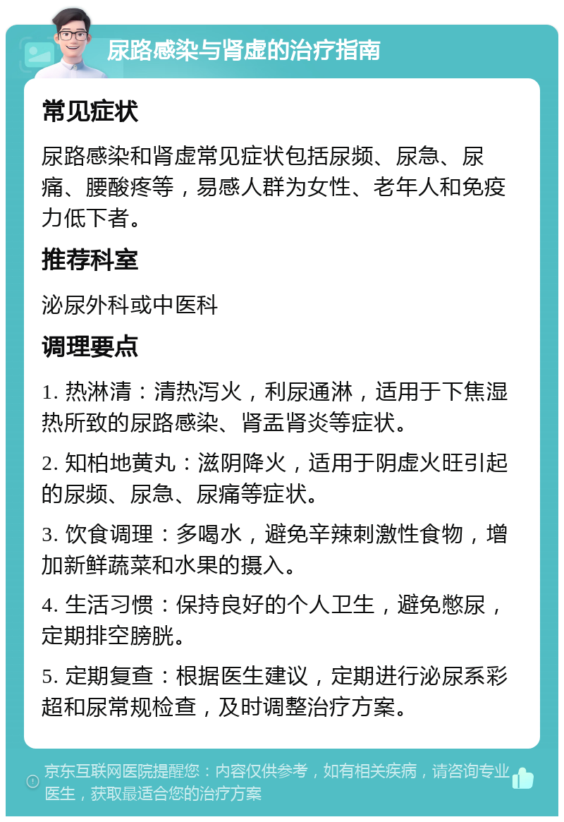 尿路感染与肾虚的治疗指南 常见症状 尿路感染和肾虚常见症状包括尿频、尿急、尿痛、腰酸疼等，易感人群为女性、老年人和免疫力低下者。 推荐科室 泌尿外科或中医科 调理要点 1. 热淋清：清热泻火，利尿通淋，适用于下焦湿热所致的尿路感染、肾盂肾炎等症状。 2. 知柏地黄丸：滋阴降火，适用于阴虚火旺引起的尿频、尿急、尿痛等症状。 3. 饮食调理：多喝水，避免辛辣刺激性食物，增加新鲜蔬菜和水果的摄入。 4. 生活习惯：保持良好的个人卫生，避免憋尿，定期排空膀胱。 5. 定期复查：根据医生建议，定期进行泌尿系彩超和尿常规检查，及时调整治疗方案。