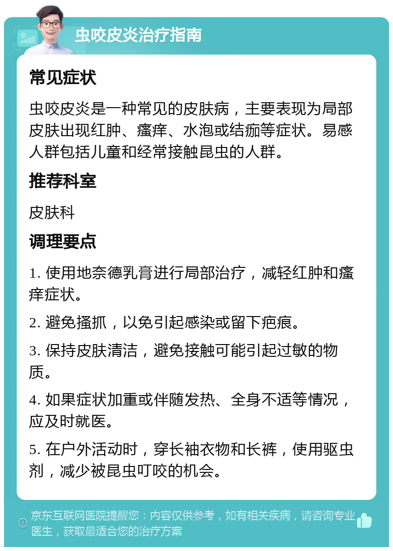 虫咬皮炎治疗指南 常见症状 虫咬皮炎是一种常见的皮肤病，主要表现为局部皮肤出现红肿、瘙痒、水泡或结痂等症状。易感人群包括儿童和经常接触昆虫的人群。 推荐科室 皮肤科 调理要点 1. 使用地奈德乳膏进行局部治疗，减轻红肿和瘙痒症状。 2. 避免搔抓，以免引起感染或留下疤痕。 3. 保持皮肤清洁，避免接触可能引起过敏的物质。 4. 如果症状加重或伴随发热、全身不适等情况，应及时就医。 5. 在户外活动时，穿长袖衣物和长裤，使用驱虫剂，减少被昆虫叮咬的机会。