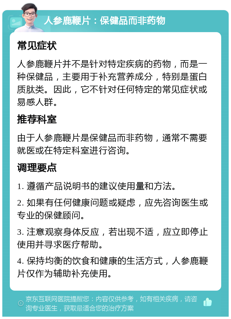 人参鹿鞭片：保健品而非药物 常见症状 人参鹿鞭片并不是针对特定疾病的药物，而是一种保健品，主要用于补充营养成分，特别是蛋白质肽类。因此，它不针对任何特定的常见症状或易感人群。 推荐科室 由于人参鹿鞭片是保健品而非药物，通常不需要就医或在特定科室进行咨询。 调理要点 1. 遵循产品说明书的建议使用量和方法。 2. 如果有任何健康问题或疑虑，应先咨询医生或专业的保健顾问。 3. 注意观察身体反应，若出现不适，应立即停止使用并寻求医疗帮助。 4. 保持均衡的饮食和健康的生活方式，人参鹿鞭片仅作为辅助补充使用。