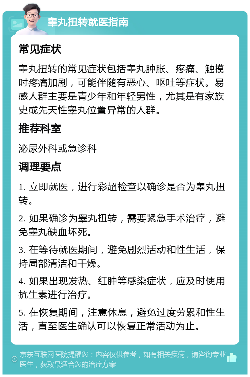 睾丸扭转就医指南 常见症状 睾丸扭转的常见症状包括睾丸肿胀、疼痛、触摸时疼痛加剧，可能伴随有恶心、呕吐等症状。易感人群主要是青少年和年轻男性，尤其是有家族史或先天性睾丸位置异常的人群。 推荐科室 泌尿外科或急诊科 调理要点 1. 立即就医，进行彩超检查以确诊是否为睾丸扭转。 2. 如果确诊为睾丸扭转，需要紧急手术治疗，避免睾丸缺血坏死。 3. 在等待就医期间，避免剧烈活动和性生活，保持局部清洁和干燥。 4. 如果出现发热、红肿等感染症状，应及时使用抗生素进行治疗。 5. 在恢复期间，注意休息，避免过度劳累和性生活，直至医生确认可以恢复正常活动为止。