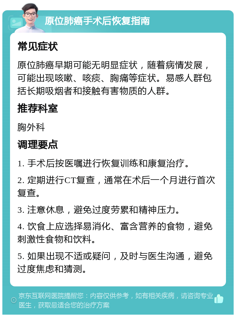 原位肺癌手术后恢复指南 常见症状 原位肺癌早期可能无明显症状，随着病情发展，可能出现咳嗽、咳痰、胸痛等症状。易感人群包括长期吸烟者和接触有害物质的人群。 推荐科室 胸外科 调理要点 1. 手术后按医嘱进行恢复训练和康复治疗。 2. 定期进行CT复查，通常在术后一个月进行首次复查。 3. 注意休息，避免过度劳累和精神压力。 4. 饮食上应选择易消化、富含营养的食物，避免刺激性食物和饮料。 5. 如果出现不适或疑问，及时与医生沟通，避免过度焦虑和猜测。