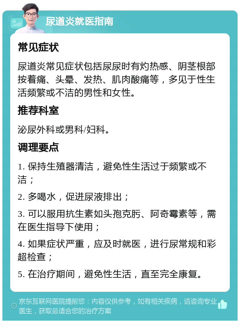 尿道炎就医指南 常见症状 尿道炎常见症状包括尿尿时有灼热感、阴茎根部按着痛、头晕、发热、肌肉酸痛等，多见于性生活频繁或不洁的男性和女性。 推荐科室 泌尿外科或男科/妇科。 调理要点 1. 保持生殖器清洁，避免性生活过于频繁或不洁； 2. 多喝水，促进尿液排出； 3. 可以服用抗生素如头孢克肟、阿奇霉素等，需在医生指导下使用； 4. 如果症状严重，应及时就医，进行尿常规和彩超检查； 5. 在治疗期间，避免性生活，直至完全康复。