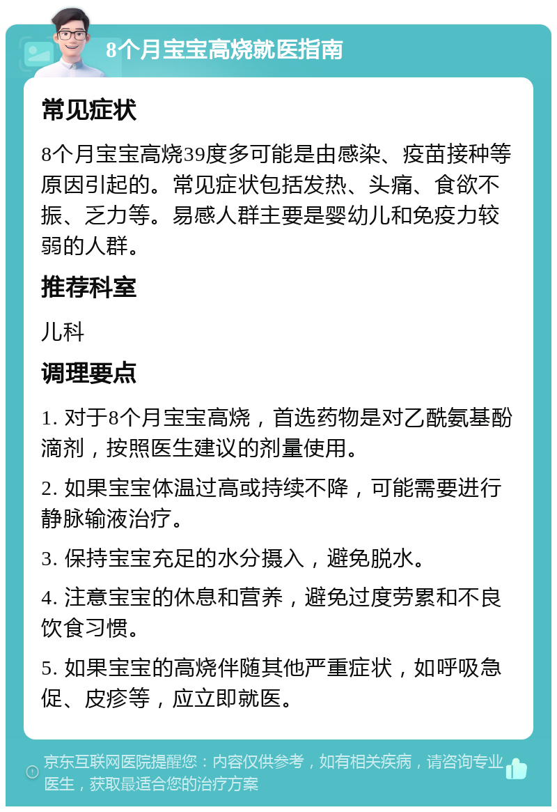 8个月宝宝高烧就医指南 常见症状 8个月宝宝高烧39度多可能是由感染、疫苗接种等原因引起的。常见症状包括发热、头痛、食欲不振、乏力等。易感人群主要是婴幼儿和免疫力较弱的人群。 推荐科室 儿科 调理要点 1. 对于8个月宝宝高烧，首选药物是对乙酰氨基酚滴剂，按照医生建议的剂量使用。 2. 如果宝宝体温过高或持续不降，可能需要进行静脉输液治疗。 3. 保持宝宝充足的水分摄入，避免脱水。 4. 注意宝宝的休息和营养，避免过度劳累和不良饮食习惯。 5. 如果宝宝的高烧伴随其他严重症状，如呼吸急促、皮疹等，应立即就医。