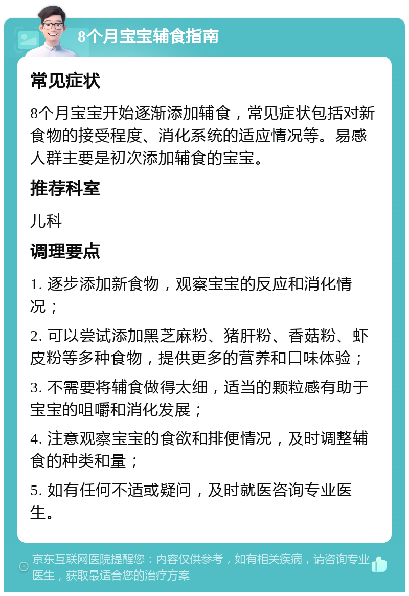 8个月宝宝辅食指南 常见症状 8个月宝宝开始逐渐添加辅食，常见症状包括对新食物的接受程度、消化系统的适应情况等。易感人群主要是初次添加辅食的宝宝。 推荐科室 儿科 调理要点 1. 逐步添加新食物，观察宝宝的反应和消化情况； 2. 可以尝试添加黑芝麻粉、猪肝粉、香菇粉、虾皮粉等多种食物，提供更多的营养和口味体验； 3. 不需要将辅食做得太细，适当的颗粒感有助于宝宝的咀嚼和消化发展； 4. 注意观察宝宝的食欲和排便情况，及时调整辅食的种类和量； 5. 如有任何不适或疑问，及时就医咨询专业医生。