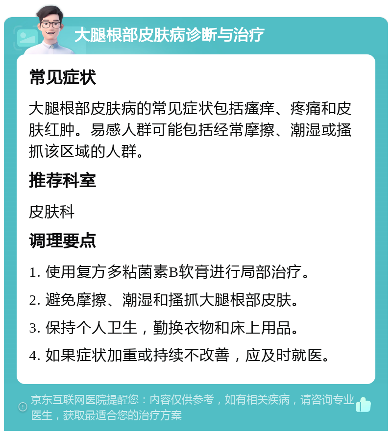 大腿根部皮肤病诊断与治疗 常见症状 大腿根部皮肤病的常见症状包括瘙痒、疼痛和皮肤红肿。易感人群可能包括经常摩擦、潮湿或搔抓该区域的人群。 推荐科室 皮肤科 调理要点 1. 使用复方多粘菌素B软膏进行局部治疗。 2. 避免摩擦、潮湿和搔抓大腿根部皮肤。 3. 保持个人卫生，勤换衣物和床上用品。 4. 如果症状加重或持续不改善，应及时就医。