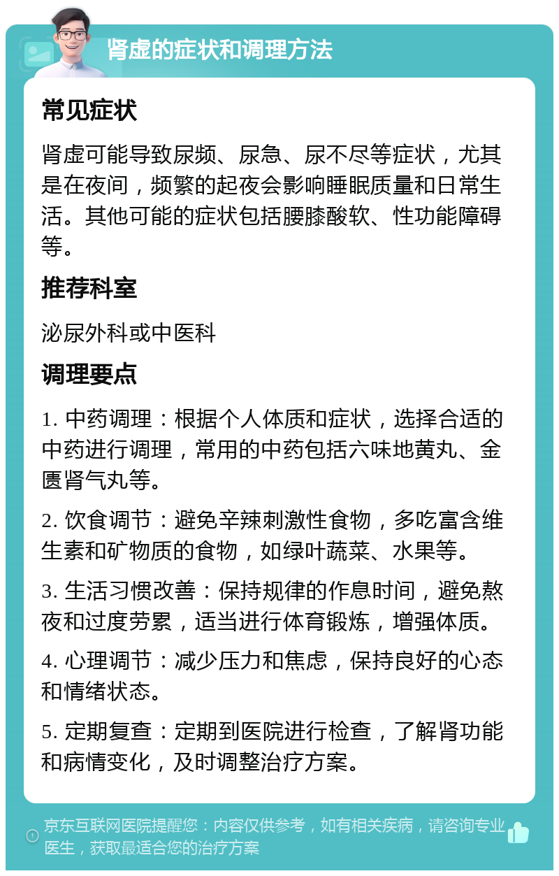 肾虚的症状和调理方法 常见症状 肾虚可能导致尿频、尿急、尿不尽等症状，尤其是在夜间，频繁的起夜会影响睡眠质量和日常生活。其他可能的症状包括腰膝酸软、性功能障碍等。 推荐科室 泌尿外科或中医科 调理要点 1. 中药调理：根据个人体质和症状，选择合适的中药进行调理，常用的中药包括六味地黄丸、金匮肾气丸等。 2. 饮食调节：避免辛辣刺激性食物，多吃富含维生素和矿物质的食物，如绿叶蔬菜、水果等。 3. 生活习惯改善：保持规律的作息时间，避免熬夜和过度劳累，适当进行体育锻炼，增强体质。 4. 心理调节：减少压力和焦虑，保持良好的心态和情绪状态。 5. 定期复查：定期到医院进行检查，了解肾功能和病情变化，及时调整治疗方案。