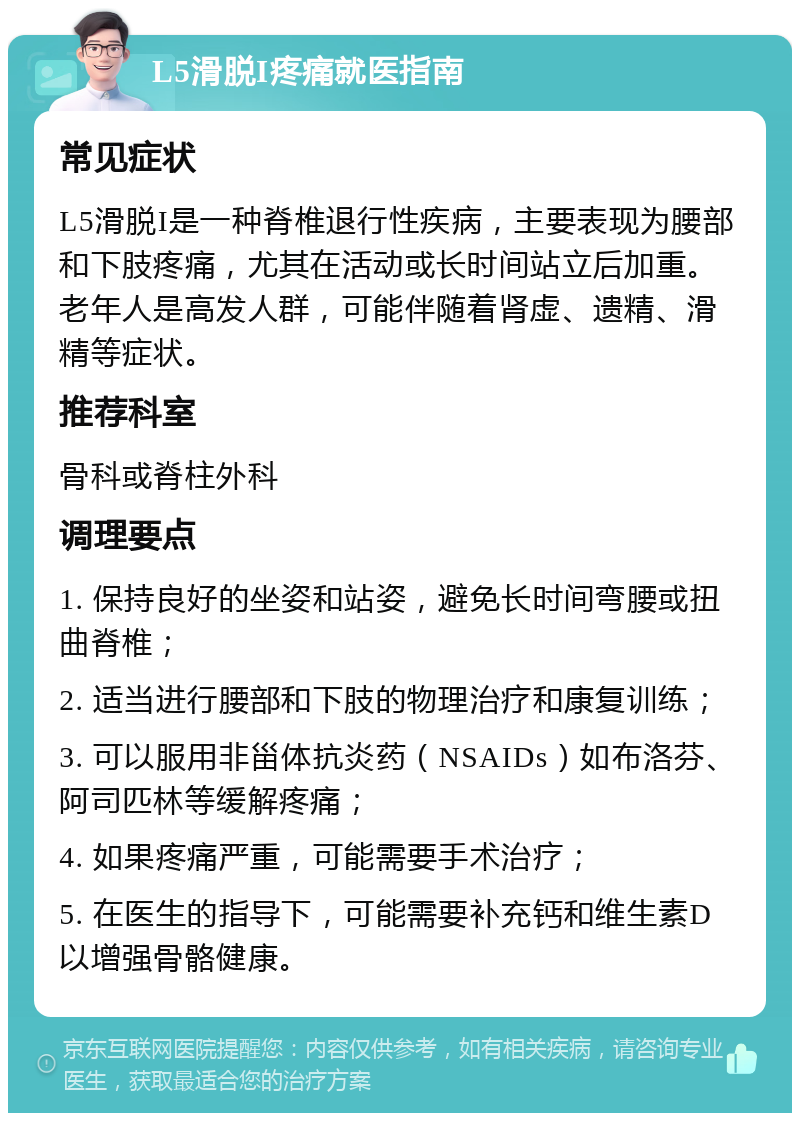 L5滑脱I疼痛就医指南 常见症状 L5滑脱I是一种脊椎退行性疾病，主要表现为腰部和下肢疼痛，尤其在活动或长时间站立后加重。老年人是高发人群，可能伴随着肾虚、遗精、滑精等症状。 推荐科室 骨科或脊柱外科 调理要点 1. 保持良好的坐姿和站姿，避免长时间弯腰或扭曲脊椎； 2. 适当进行腰部和下肢的物理治疗和康复训练； 3. 可以服用非甾体抗炎药（NSAIDs）如布洛芬、阿司匹林等缓解疼痛； 4. 如果疼痛严重，可能需要手术治疗； 5. 在医生的指导下，可能需要补充钙和维生素D以增强骨骼健康。