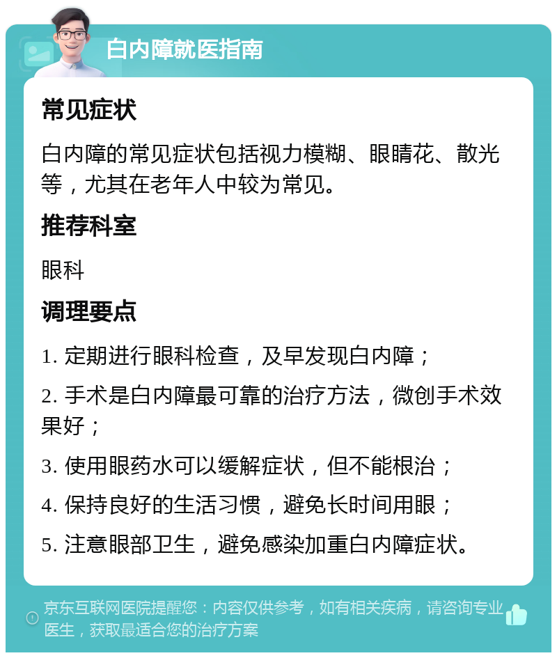 白内障就医指南 常见症状 白内障的常见症状包括视力模糊、眼睛花、散光等，尤其在老年人中较为常见。 推荐科室 眼科 调理要点 1. 定期进行眼科检查，及早发现白内障； 2. 手术是白内障最可靠的治疗方法，微创手术效果好； 3. 使用眼药水可以缓解症状，但不能根治； 4. 保持良好的生活习惯，避免长时间用眼； 5. 注意眼部卫生，避免感染加重白内障症状。