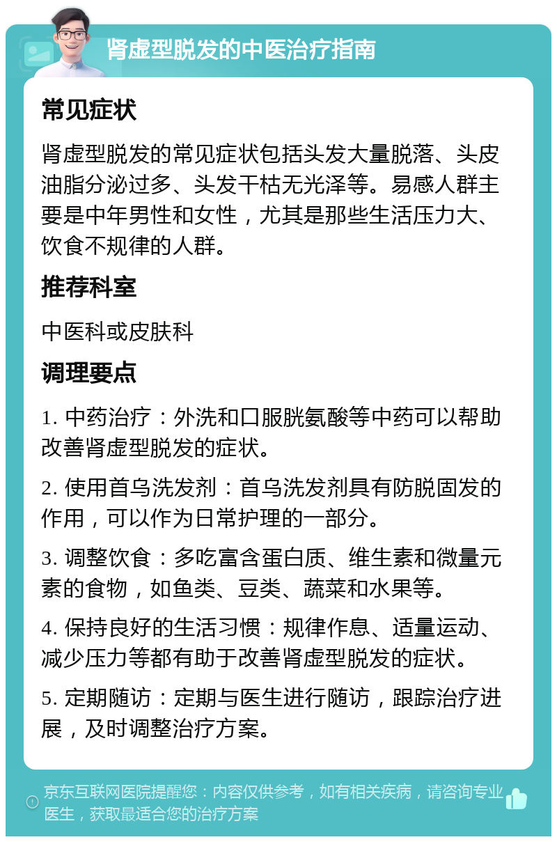 肾虚型脱发的中医治疗指南 常见症状 肾虚型脱发的常见症状包括头发大量脱落、头皮油脂分泌过多、头发干枯无光泽等。易感人群主要是中年男性和女性，尤其是那些生活压力大、饮食不规律的人群。 推荐科室 中医科或皮肤科 调理要点 1. 中药治疗：外洗和口服胱氨酸等中药可以帮助改善肾虚型脱发的症状。 2. 使用首乌洗发剂：首乌洗发剂具有防脱固发的作用，可以作为日常护理的一部分。 3. 调整饮食：多吃富含蛋白质、维生素和微量元素的食物，如鱼类、豆类、蔬菜和水果等。 4. 保持良好的生活习惯：规律作息、适量运动、减少压力等都有助于改善肾虚型脱发的症状。 5. 定期随访：定期与医生进行随访，跟踪治疗进展，及时调整治疗方案。