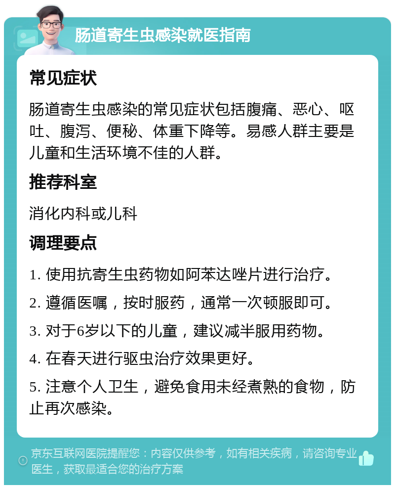 肠道寄生虫感染就医指南 常见症状 肠道寄生虫感染的常见症状包括腹痛、恶心、呕吐、腹泻、便秘、体重下降等。易感人群主要是儿童和生活环境不佳的人群。 推荐科室 消化内科或儿科 调理要点 1. 使用抗寄生虫药物如阿苯达唑片进行治疗。 2. 遵循医嘱，按时服药，通常一次顿服即可。 3. 对于6岁以下的儿童，建议减半服用药物。 4. 在春天进行驱虫治疗效果更好。 5. 注意个人卫生，避免食用未经煮熟的食物，防止再次感染。