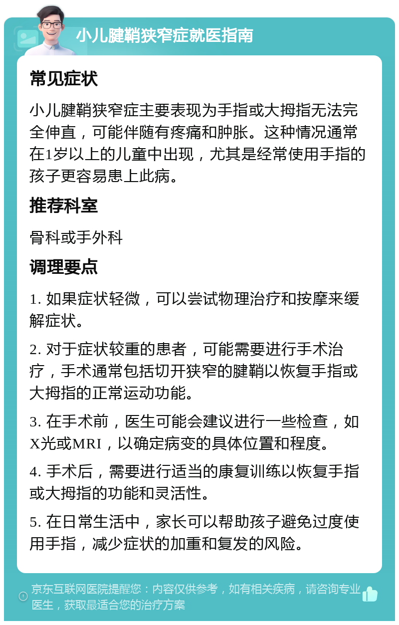 小儿腱鞘狭窄症就医指南 常见症状 小儿腱鞘狭窄症主要表现为手指或大拇指无法完全伸直，可能伴随有疼痛和肿胀。这种情况通常在1岁以上的儿童中出现，尤其是经常使用手指的孩子更容易患上此病。 推荐科室 骨科或手外科 调理要点 1. 如果症状轻微，可以尝试物理治疗和按摩来缓解症状。 2. 对于症状较重的患者，可能需要进行手术治疗，手术通常包括切开狭窄的腱鞘以恢复手指或大拇指的正常运动功能。 3. 在手术前，医生可能会建议进行一些检查，如X光或MRI，以确定病变的具体位置和程度。 4. 手术后，需要进行适当的康复训练以恢复手指或大拇指的功能和灵活性。 5. 在日常生活中，家长可以帮助孩子避免过度使用手指，减少症状的加重和复发的风险。