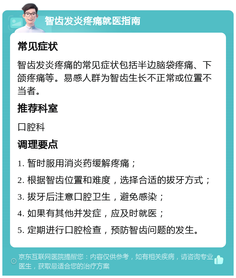 智齿发炎疼痛就医指南 常见症状 智齿发炎疼痛的常见症状包括半边脑袋疼痛、下颌疼痛等。易感人群为智齿生长不正常或位置不当者。 推荐科室 口腔科 调理要点 1. 暂时服用消炎药缓解疼痛； 2. 根据智齿位置和难度，选择合适的拔牙方式； 3. 拔牙后注意口腔卫生，避免感染； 4. 如果有其他并发症，应及时就医； 5. 定期进行口腔检查，预防智齿问题的发生。