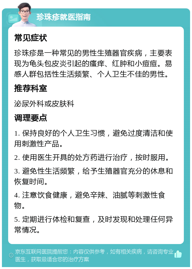 珍珠疹就医指南 常见症状 珍珠疹是一种常见的男性生殖器官疾病，主要表现为龟头包皮炎引起的瘙痒、红肿和小痘痘。易感人群包括性生活频繁、个人卫生不佳的男性。 推荐科室 泌尿外科或皮肤科 调理要点 1. 保持良好的个人卫生习惯，避免过度清洁和使用刺激性产品。 2. 使用医生开具的处方药进行治疗，按时服用。 3. 避免性生活频繁，给予生殖器官充分的休息和恢复时间。 4. 注意饮食健康，避免辛辣、油腻等刺激性食物。 5. 定期进行体检和复查，及时发现和处理任何异常情况。