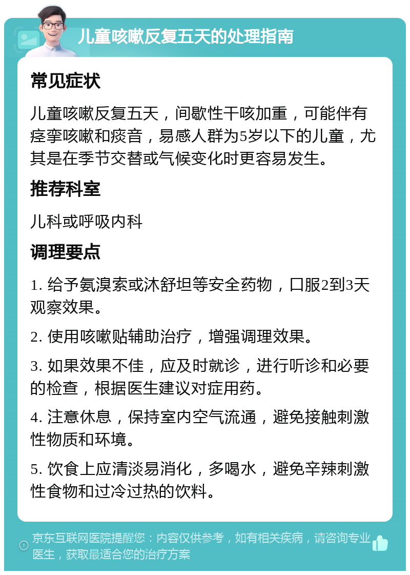 儿童咳嗽反复五天的处理指南 常见症状 儿童咳嗽反复五天，间歇性干咳加重，可能伴有痉挛咳嗽和痰音，易感人群为5岁以下的儿童，尤其是在季节交替或气候变化时更容易发生。 推荐科室 儿科或呼吸内科 调理要点 1. 给予氨溴索或沐舒坦等安全药物，口服2到3天观察效果。 2. 使用咳嗽贴辅助治疗，增强调理效果。 3. 如果效果不佳，应及时就诊，进行听诊和必要的检查，根据医生建议对症用药。 4. 注意休息，保持室内空气流通，避免接触刺激性物质和环境。 5. 饮食上应清淡易消化，多喝水，避免辛辣刺激性食物和过冷过热的饮料。