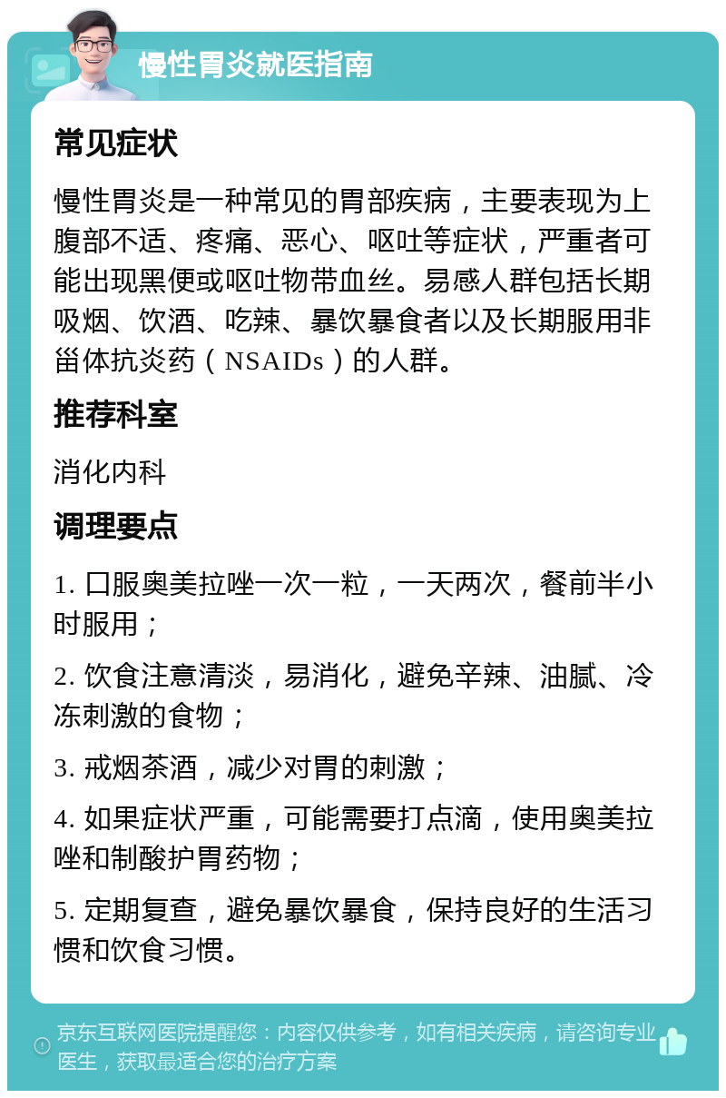 慢性胃炎就医指南 常见症状 慢性胃炎是一种常见的胃部疾病，主要表现为上腹部不适、疼痛、恶心、呕吐等症状，严重者可能出现黑便或呕吐物带血丝。易感人群包括长期吸烟、饮酒、吃辣、暴饮暴食者以及长期服用非甾体抗炎药（NSAIDs）的人群。 推荐科室 消化内科 调理要点 1. 口服奥美拉唑一次一粒，一天两次，餐前半小时服用； 2. 饮食注意清淡，易消化，避免辛辣、油腻、冷冻刺激的食物； 3. 戒烟茶酒，减少对胃的刺激； 4. 如果症状严重，可能需要打点滴，使用奥美拉唑和制酸护胃药物； 5. 定期复查，避免暴饮暴食，保持良好的生活习惯和饮食习惯。