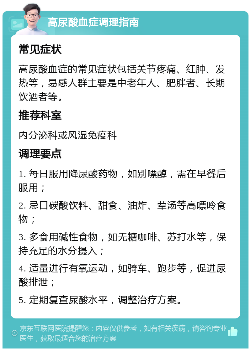 高尿酸血症调理指南 常见症状 高尿酸血症的常见症状包括关节疼痛、红肿、发热等，易感人群主要是中老年人、肥胖者、长期饮酒者等。 推荐科室 内分泌科或风湿免疫科 调理要点 1. 每日服用降尿酸药物，如别嘌醇，需在早餐后服用； 2. 忌口碳酸饮料、甜食、油炸、荤汤等高嘌呤食物； 3. 多食用碱性食物，如无糖咖啡、苏打水等，保持充足的水分摄入； 4. 适量进行有氧运动，如骑车、跑步等，促进尿酸排泄； 5. 定期复查尿酸水平，调整治疗方案。