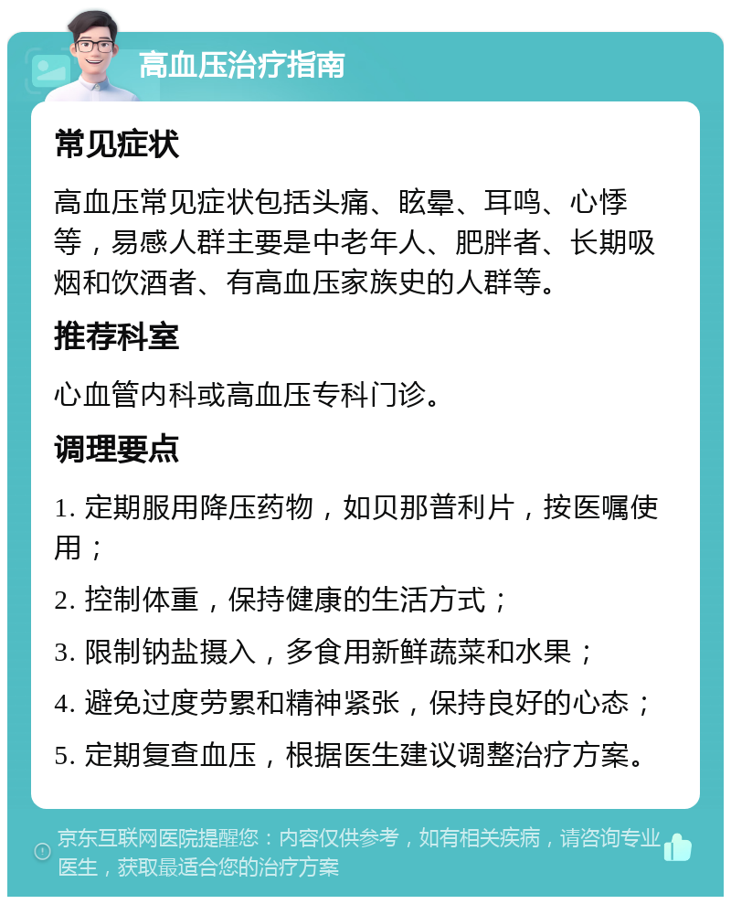 高血压治疗指南 常见症状 高血压常见症状包括头痛、眩晕、耳鸣、心悸等，易感人群主要是中老年人、肥胖者、长期吸烟和饮酒者、有高血压家族史的人群等。 推荐科室 心血管内科或高血压专科门诊。 调理要点 1. 定期服用降压药物，如贝那普利片，按医嘱使用； 2. 控制体重，保持健康的生活方式； 3. 限制钠盐摄入，多食用新鲜蔬菜和水果； 4. 避免过度劳累和精神紧张，保持良好的心态； 5. 定期复查血压，根据医生建议调整治疗方案。