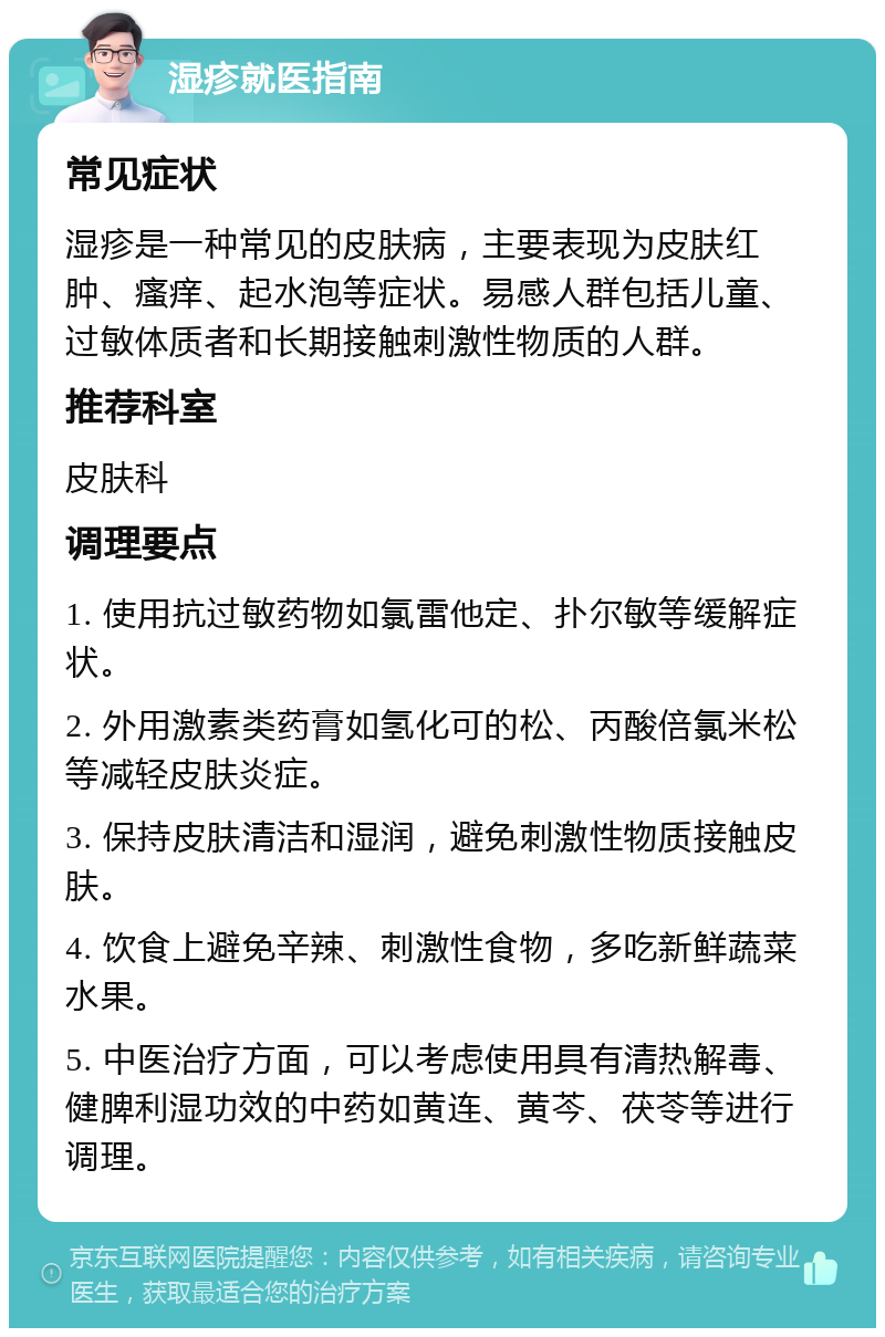 湿疹就医指南 常见症状 湿疹是一种常见的皮肤病，主要表现为皮肤红肿、瘙痒、起水泡等症状。易感人群包括儿童、过敏体质者和长期接触刺激性物质的人群。 推荐科室 皮肤科 调理要点 1. 使用抗过敏药物如氯雷他定、扑尔敏等缓解症状。 2. 外用激素类药膏如氢化可的松、丙酸倍氯米松等减轻皮肤炎症。 3. 保持皮肤清洁和湿润，避免刺激性物质接触皮肤。 4. 饮食上避免辛辣、刺激性食物，多吃新鲜蔬菜水果。 5. 中医治疗方面，可以考虑使用具有清热解毒、健脾利湿功效的中药如黄连、黄芩、茯苓等进行调理。