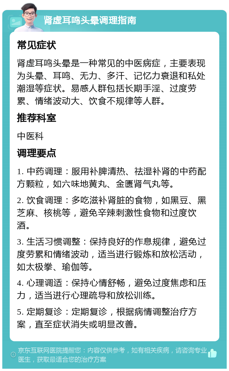 肾虚耳鸣头晕调理指南 常见症状 肾虚耳鸣头晕是一种常见的中医病症，主要表现为头晕、耳鸣、无力、多汗、记忆力衰退和私处潮湿等症状。易感人群包括长期手淫、过度劳累、情绪波动大、饮食不规律等人群。 推荐科室 中医科 调理要点 1. 中药调理：服用补脾清热、祛湿补肾的中药配方颗粒，如六味地黄丸、金匮肾气丸等。 2. 饮食调理：多吃滋补肾脏的食物，如黑豆、黑芝麻、核桃等，避免辛辣刺激性食物和过度饮酒。 3. 生活习惯调整：保持良好的作息规律，避免过度劳累和情绪波动，适当进行锻炼和放松活动，如太极拳、瑜伽等。 4. 心理调适：保持心情舒畅，避免过度焦虑和压力，适当进行心理疏导和放松训练。 5. 定期复诊：定期复诊，根据病情调整治疗方案，直至症状消失或明显改善。