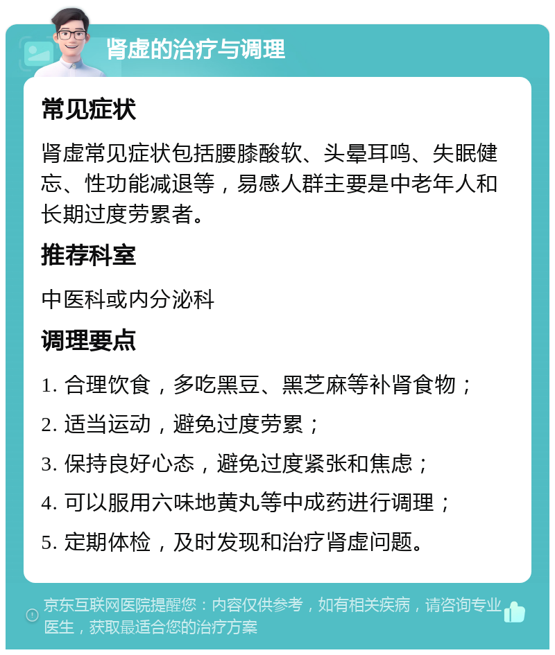 肾虚的治疗与调理 常见症状 肾虚常见症状包括腰膝酸软、头晕耳鸣、失眠健忘、性功能减退等，易感人群主要是中老年人和长期过度劳累者。 推荐科室 中医科或内分泌科 调理要点 1. 合理饮食，多吃黑豆、黑芝麻等补肾食物； 2. 适当运动，避免过度劳累； 3. 保持良好心态，避免过度紧张和焦虑； 4. 可以服用六味地黄丸等中成药进行调理； 5. 定期体检，及时发现和治疗肾虚问题。