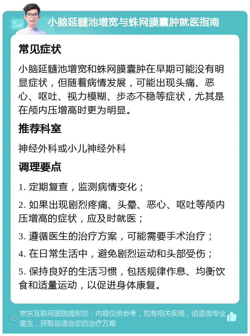 小脑延髓池增宽与蛛网膜囊肿就医指南 常见症状 小脑延髓池增宽和蛛网膜囊肿在早期可能没有明显症状，但随着病情发展，可能出现头痛、恶心、呕吐、视力模糊、步态不稳等症状，尤其是在颅内压增高时更为明显。 推荐科室 神经外科或小儿神经外科 调理要点 1. 定期复查，监测病情变化； 2. 如果出现剧烈疼痛、头晕、恶心、呕吐等颅内压增高的症状，应及时就医； 3. 遵循医生的治疗方案，可能需要手术治疗； 4. 在日常生活中，避免剧烈运动和头部受伤； 5. 保持良好的生活习惯，包括规律作息、均衡饮食和适量运动，以促进身体康复。