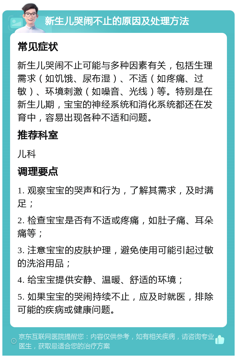 新生儿哭闹不止的原因及处理方法 常见症状 新生儿哭闹不止可能与多种因素有关，包括生理需求（如饥饿、尿布湿）、不适（如疼痛、过敏）、环境刺激（如噪音、光线）等。特别是在新生儿期，宝宝的神经系统和消化系统都还在发育中，容易出现各种不适和问题。 推荐科室 儿科 调理要点 1. 观察宝宝的哭声和行为，了解其需求，及时满足； 2. 检查宝宝是否有不适或疼痛，如肚子痛、耳朵痛等； 3. 注意宝宝的皮肤护理，避免使用可能引起过敏的洗浴用品； 4. 给宝宝提供安静、温暖、舒适的环境； 5. 如果宝宝的哭闹持续不止，应及时就医，排除可能的疾病或健康问题。