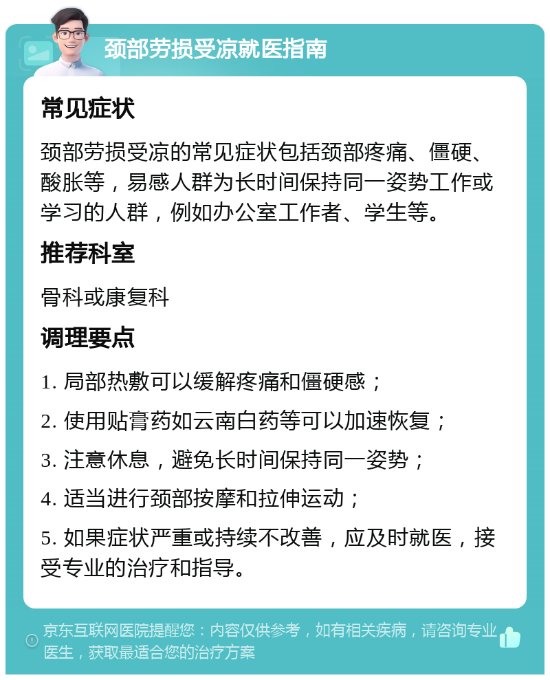 颈部劳损受凉就医指南 常见症状 颈部劳损受凉的常见症状包括颈部疼痛、僵硬、酸胀等，易感人群为长时间保持同一姿势工作或学习的人群，例如办公室工作者、学生等。 推荐科室 骨科或康复科 调理要点 1. 局部热敷可以缓解疼痛和僵硬感； 2. 使用贴膏药如云南白药等可以加速恢复； 3. 注意休息，避免长时间保持同一姿势； 4. 适当进行颈部按摩和拉伸运动； 5. 如果症状严重或持续不改善，应及时就医，接受专业的治疗和指导。