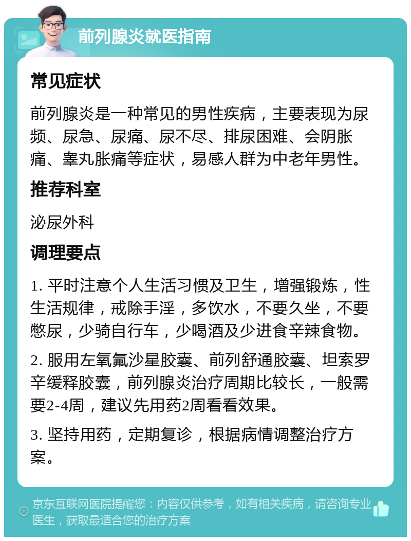 前列腺炎就医指南 常见症状 前列腺炎是一种常见的男性疾病，主要表现为尿频、尿急、尿痛、尿不尽、排尿困难、会阴胀痛、睾丸胀痛等症状，易感人群为中老年男性。 推荐科室 泌尿外科 调理要点 1. 平时注意个人生活习惯及卫生，增强锻炼，性生活规律，戒除手淫，多饮水，不要久坐，不要憋尿，少骑自行车，少喝酒及少进食辛辣食物。 2. 服用左氧氟沙星胶囊、前列舒通胶囊、坦索罗辛缓释胶囊，前列腺炎治疗周期比较长，一般需要2-4周，建议先用药2周看看效果。 3. 坚持用药，定期复诊，根据病情调整治疗方案。