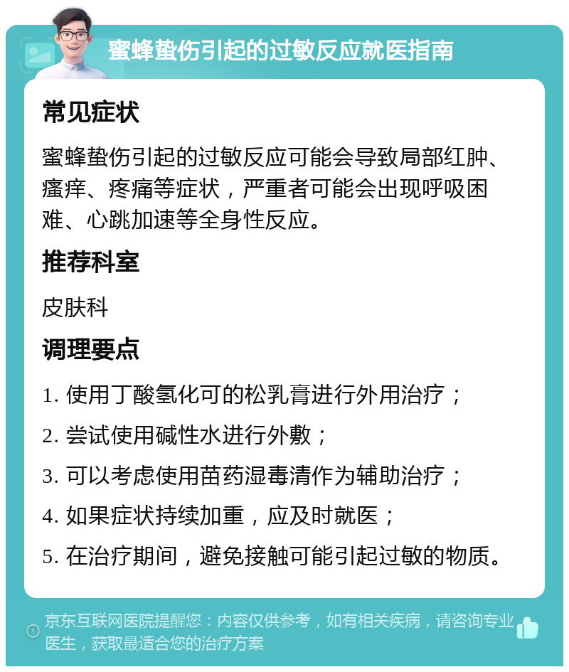 蜜蜂蛰伤引起的过敏反应就医指南 常见症状 蜜蜂蛰伤引起的过敏反应可能会导致局部红肿、瘙痒、疼痛等症状，严重者可能会出现呼吸困难、心跳加速等全身性反应。 推荐科室 皮肤科 调理要点 1. 使用丁酸氢化可的松乳膏进行外用治疗； 2. 尝试使用碱性水进行外敷； 3. 可以考虑使用苗药湿毒清作为辅助治疗； 4. 如果症状持续加重，应及时就医； 5. 在治疗期间，避免接触可能引起过敏的物质。