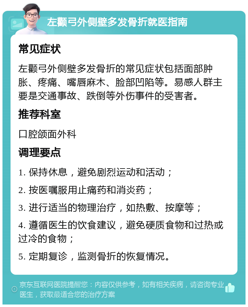 左颧弓外侧壁多发骨折就医指南 常见症状 左颧弓外侧壁多发骨折的常见症状包括面部肿胀、疼痛、嘴唇麻木、脸部凹陷等。易感人群主要是交通事故、跌倒等外伤事件的受害者。 推荐科室 口腔颌面外科 调理要点 1. 保持休息，避免剧烈运动和活动； 2. 按医嘱服用止痛药和消炎药； 3. 进行适当的物理治疗，如热敷、按摩等； 4. 遵循医生的饮食建议，避免硬质食物和过热或过冷的食物； 5. 定期复诊，监测骨折的恢复情况。