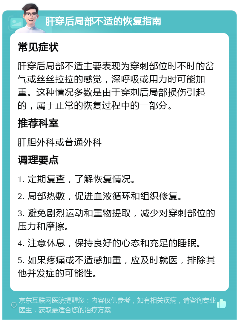 肝穿后局部不适的恢复指南 常见症状 肝穿后局部不适主要表现为穿刺部位时不时的岔气或丝丝拉拉的感觉，深呼吸或用力时可能加重。这种情况多数是由于穿刺后局部损伤引起的，属于正常的恢复过程中的一部分。 推荐科室 肝胆外科或普通外科 调理要点 1. 定期复查，了解恢复情况。 2. 局部热敷，促进血液循环和组织修复。 3. 避免剧烈运动和重物提取，减少对穿刺部位的压力和摩擦。 4. 注意休息，保持良好的心态和充足的睡眠。 5. 如果疼痛或不适感加重，应及时就医，排除其他并发症的可能性。