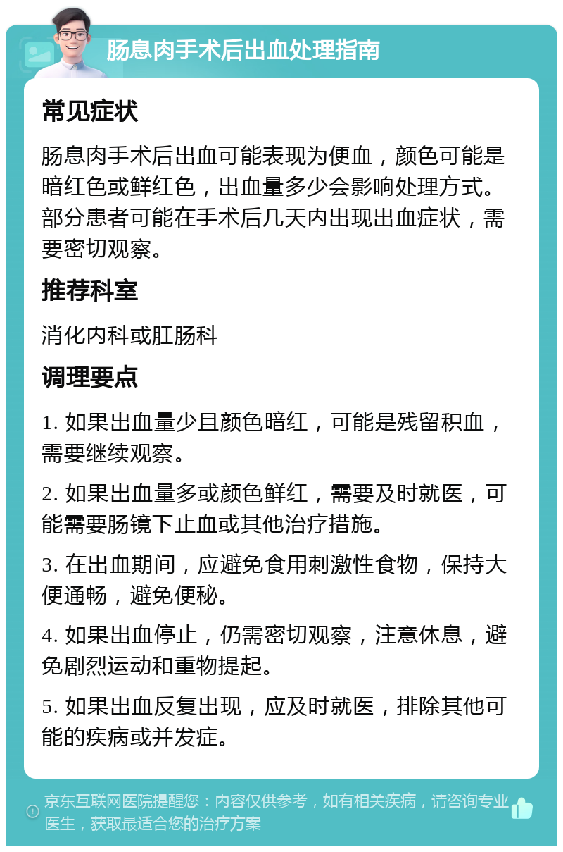 肠息肉手术后出血处理指南 常见症状 肠息肉手术后出血可能表现为便血，颜色可能是暗红色或鲜红色，出血量多少会影响处理方式。部分患者可能在手术后几天内出现出血症状，需要密切观察。 推荐科室 消化内科或肛肠科 调理要点 1. 如果出血量少且颜色暗红，可能是残留积血，需要继续观察。 2. 如果出血量多或颜色鲜红，需要及时就医，可能需要肠镜下止血或其他治疗措施。 3. 在出血期间，应避免食用刺激性食物，保持大便通畅，避免便秘。 4. 如果出血停止，仍需密切观察，注意休息，避免剧烈运动和重物提起。 5. 如果出血反复出现，应及时就医，排除其他可能的疾病或并发症。