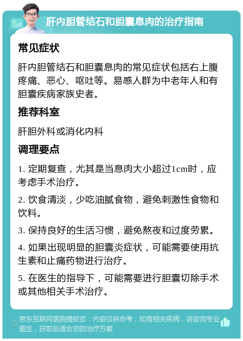 肝内胆管结石和胆囊息肉的治疗指南 常见症状 肝内胆管结石和胆囊息肉的常见症状包括右上腹疼痛、恶心、呕吐等。易感人群为中老年人和有胆囊疾病家族史者。 推荐科室 肝胆外科或消化内科 调理要点 1. 定期复查，尤其是当息肉大小超过1cm时，应考虑手术治疗。 2. 饮食清淡，少吃油腻食物，避免刺激性食物和饮料。 3. 保持良好的生活习惯，避免熬夜和过度劳累。 4. 如果出现明显的胆囊炎症状，可能需要使用抗生素和止痛药物进行治疗。 5. 在医生的指导下，可能需要进行胆囊切除手术或其他相关手术治疗。