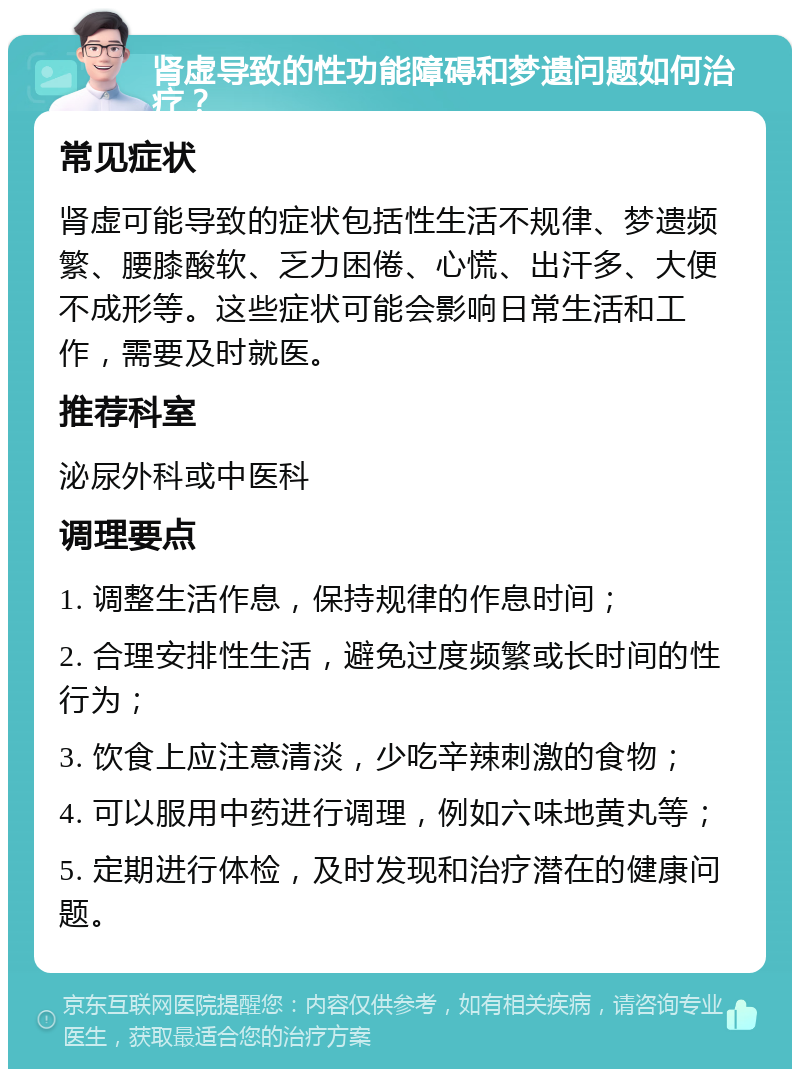 肾虚导致的性功能障碍和梦遗问题如何治疗？ 常见症状 肾虚可能导致的症状包括性生活不规律、梦遗频繁、腰膝酸软、乏力困倦、心慌、出汗多、大便不成形等。这些症状可能会影响日常生活和工作，需要及时就医。 推荐科室 泌尿外科或中医科 调理要点 1. 调整生活作息，保持规律的作息时间； 2. 合理安排性生活，避免过度频繁或长时间的性行为； 3. 饮食上应注意清淡，少吃辛辣刺激的食物； 4. 可以服用中药进行调理，例如六味地黄丸等； 5. 定期进行体检，及时发现和治疗潜在的健康问题。