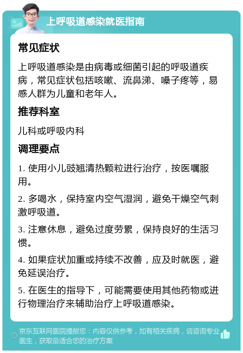 上呼吸道感染就医指南 常见症状 上呼吸道感染是由病毒或细菌引起的呼吸道疾病，常见症状包括咳嗽、流鼻涕、嗓子疼等，易感人群为儿童和老年人。 推荐科室 儿科或呼吸内科 调理要点 1. 使用小儿豉翘清热颗粒进行治疗，按医嘱服用。 2. 多喝水，保持室内空气湿润，避免干燥空气刺激呼吸道。 3. 注意休息，避免过度劳累，保持良好的生活习惯。 4. 如果症状加重或持续不改善，应及时就医，避免延误治疗。 5. 在医生的指导下，可能需要使用其他药物或进行物理治疗来辅助治疗上呼吸道感染。