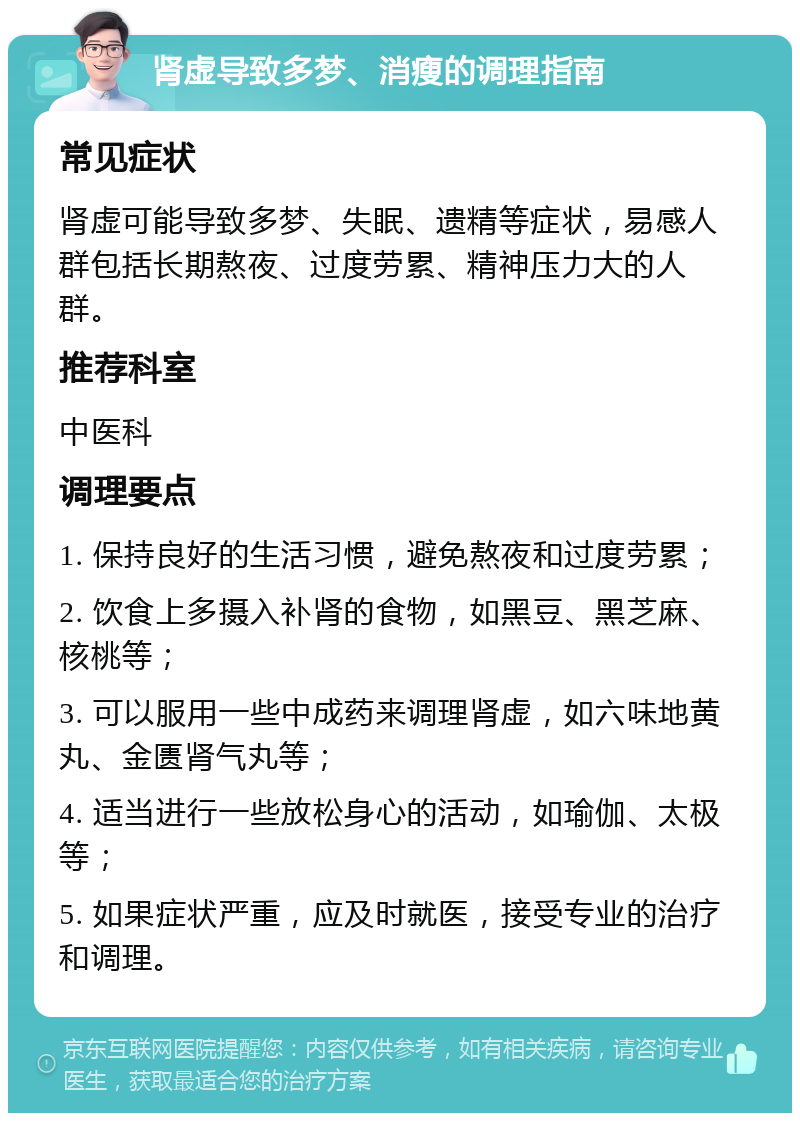 肾虚导致多梦、消瘦的调理指南 常见症状 肾虚可能导致多梦、失眠、遗精等症状，易感人群包括长期熬夜、过度劳累、精神压力大的人群。 推荐科室 中医科 调理要点 1. 保持良好的生活习惯，避免熬夜和过度劳累； 2. 饮食上多摄入补肾的食物，如黑豆、黑芝麻、核桃等； 3. 可以服用一些中成药来调理肾虚，如六味地黄丸、金匮肾气丸等； 4. 适当进行一些放松身心的活动，如瑜伽、太极等； 5. 如果症状严重，应及时就医，接受专业的治疗和调理。