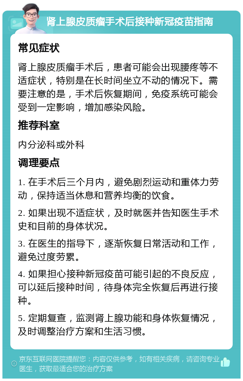 肾上腺皮质瘤手术后接种新冠疫苗指南 常见症状 肾上腺皮质瘤手术后，患者可能会出现腰疼等不适症状，特别是在长时间坐立不动的情况下。需要注意的是，手术后恢复期间，免疫系统可能会受到一定影响，增加感染风险。 推荐科室 内分泌科或外科 调理要点 1. 在手术后三个月内，避免剧烈运动和重体力劳动，保持适当休息和营养均衡的饮食。 2. 如果出现不适症状，及时就医并告知医生手术史和目前的身体状况。 3. 在医生的指导下，逐渐恢复日常活动和工作，避免过度劳累。 4. 如果担心接种新冠疫苗可能引起的不良反应，可以延后接种时间，待身体完全恢复后再进行接种。 5. 定期复查，监测肾上腺功能和身体恢复情况，及时调整治疗方案和生活习惯。