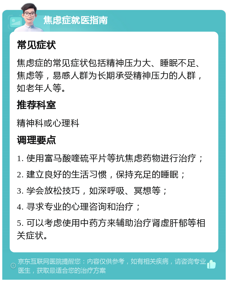 焦虑症就医指南 常见症状 焦虑症的常见症状包括精神压力大、睡眠不足、焦虑等，易感人群为长期承受精神压力的人群，如老年人等。 推荐科室 精神科或心理科 调理要点 1. 使用富马酸喹硫平片等抗焦虑药物进行治疗； 2. 建立良好的生活习惯，保持充足的睡眠； 3. 学会放松技巧，如深呼吸、冥想等； 4. 寻求专业的心理咨询和治疗； 5. 可以考虑使用中药方来辅助治疗肾虚肝郁等相关症状。