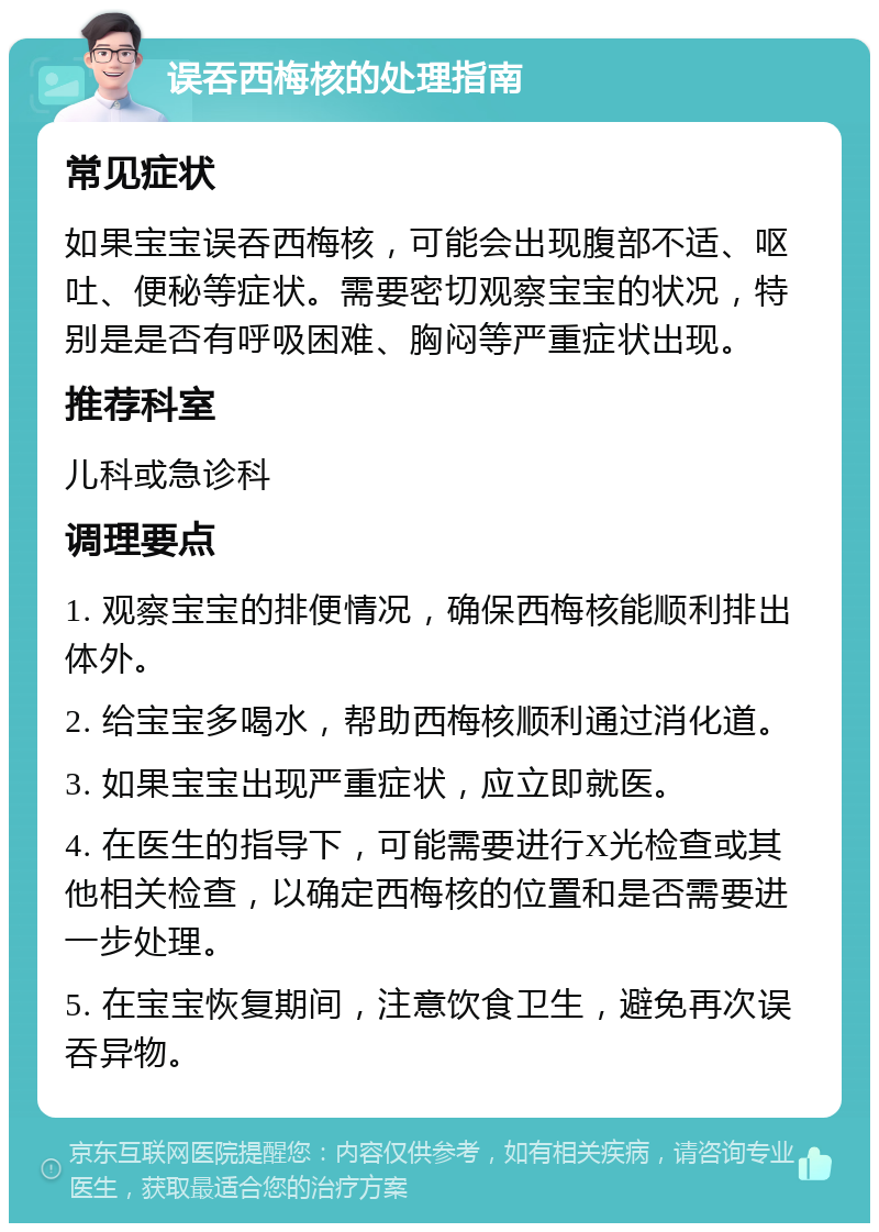 误吞西梅核的处理指南 常见症状 如果宝宝误吞西梅核，可能会出现腹部不适、呕吐、便秘等症状。需要密切观察宝宝的状况，特别是是否有呼吸困难、胸闷等严重症状出现。 推荐科室 儿科或急诊科 调理要点 1. 观察宝宝的排便情况，确保西梅核能顺利排出体外。 2. 给宝宝多喝水，帮助西梅核顺利通过消化道。 3. 如果宝宝出现严重症状，应立即就医。 4. 在医生的指导下，可能需要进行X光检查或其他相关检查，以确定西梅核的位置和是否需要进一步处理。 5. 在宝宝恢复期间，注意饮食卫生，避免再次误吞异物。