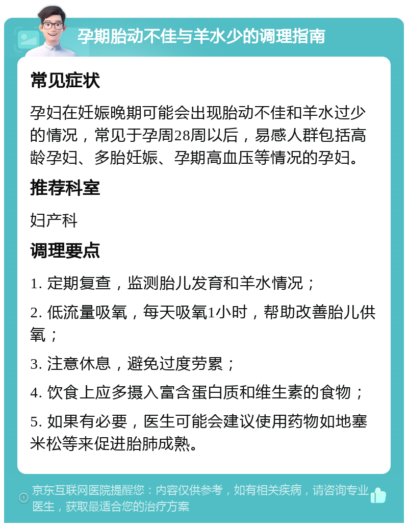 孕期胎动不佳与羊水少的调理指南 常见症状 孕妇在妊娠晚期可能会出现胎动不佳和羊水过少的情况，常见于孕周28周以后，易感人群包括高龄孕妇、多胎妊娠、孕期高血压等情况的孕妇。 推荐科室 妇产科 调理要点 1. 定期复查，监测胎儿发育和羊水情况； 2. 低流量吸氧，每天吸氧1小时，帮助改善胎儿供氧； 3. 注意休息，避免过度劳累； 4. 饮食上应多摄入富含蛋白质和维生素的食物； 5. 如果有必要，医生可能会建议使用药物如地塞米松等来促进胎肺成熟。