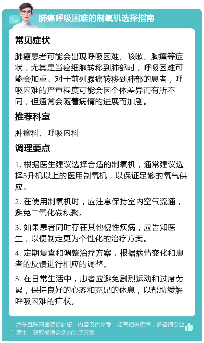 肺癌呼吸困难的制氧机选择指南 常见症状 肺癌患者可能会出现呼吸困难、咳嗽、胸痛等症状，尤其是当癌细胞转移到肺部时，呼吸困难可能会加重。对于前列腺癌转移到肺部的患者，呼吸困难的严重程度可能会因个体差异而有所不同，但通常会随着病情的进展而加剧。 推荐科室 肿瘤科、呼吸内科 调理要点 1. 根据医生建议选择合适的制氧机，通常建议选择5升机以上的医用制氧机，以保证足够的氧气供应。 2. 在使用制氧机时，应注意保持室内空气流通，避免二氧化碳积聚。 3. 如果患者同时存在其他慢性疾病，应告知医生，以便制定更为个性化的治疗方案。 4. 定期复查和调整治疗方案，根据病情变化和患者的反馈进行相应的调整。 5. 在日常生活中，患者应避免剧烈运动和过度劳累，保持良好的心态和充足的休息，以帮助缓解呼吸困难的症状。