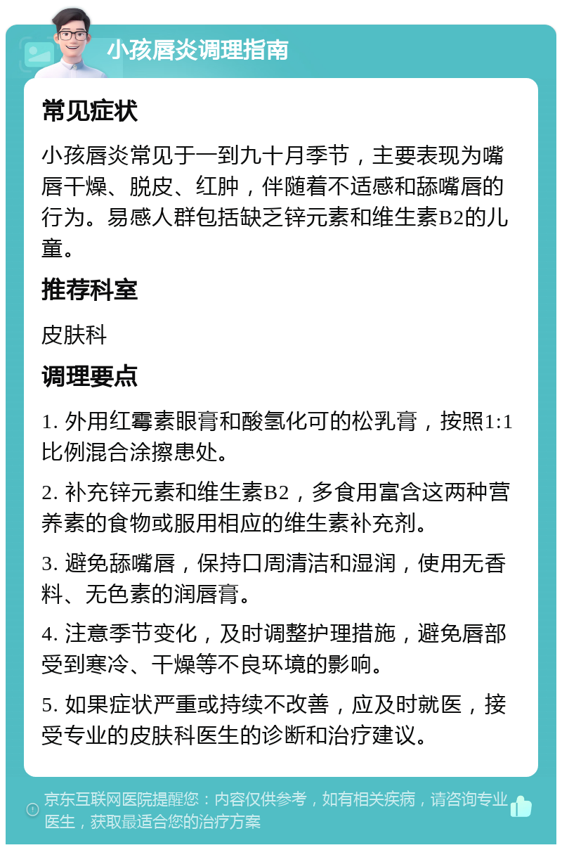 小孩唇炎调理指南 常见症状 小孩唇炎常见于一到九十月季节，主要表现为嘴唇干燥、脱皮、红肿，伴随着不适感和舔嘴唇的行为。易感人群包括缺乏锌元素和维生素B2的儿童。 推荐科室 皮肤科 调理要点 1. 外用红霉素眼膏和酸氢化可的松乳膏，按照1:1比例混合涂擦患处。 2. 补充锌元素和维生素B2，多食用富含这两种营养素的食物或服用相应的维生素补充剂。 3. 避免舔嘴唇，保持口周清洁和湿润，使用无香料、无色素的润唇膏。 4. 注意季节变化，及时调整护理措施，避免唇部受到寒冷、干燥等不良环境的影响。 5. 如果症状严重或持续不改善，应及时就医，接受专业的皮肤科医生的诊断和治疗建议。