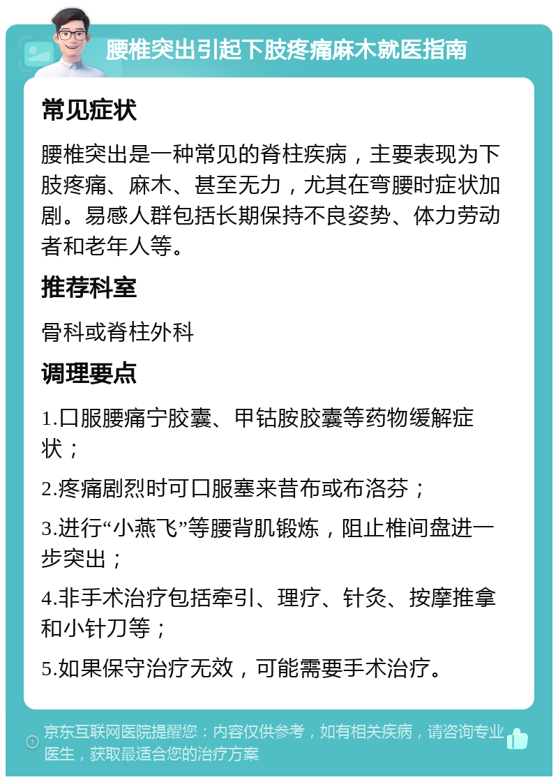 腰椎突出引起下肢疼痛麻木就医指南 常见症状 腰椎突出是一种常见的脊柱疾病，主要表现为下肢疼痛、麻木、甚至无力，尤其在弯腰时症状加剧。易感人群包括长期保持不良姿势、体力劳动者和老年人等。 推荐科室 骨科或脊柱外科 调理要点 1.口服腰痛宁胶囊、甲钴胺胶囊等药物缓解症状； 2.疼痛剧烈时可口服塞来昔布或布洛芬； 3.进行“小燕飞”等腰背肌锻炼，阻止椎间盘进一步突出； 4.非手术治疗包括牵引、理疗、针灸、按摩推拿和小针刀等； 5.如果保守治疗无效，可能需要手术治疗。