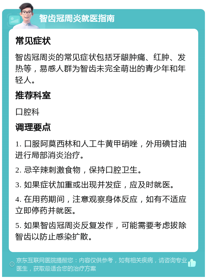 智齿冠周炎就医指南 常见症状 智齿冠周炎的常见症状包括牙龈肿痛、红肿、发热等，易感人群为智齿未完全萌出的青少年和年轻人。 推荐科室 口腔科 调理要点 1. 口服阿莫西林和人工牛黄甲硝唑，外用碘甘油进行局部消炎治疗。 2. 忌辛辣刺激食物，保持口腔卫生。 3. 如果症状加重或出现并发症，应及时就医。 4. 在用药期间，注意观察身体反应，如有不适应立即停药并就医。 5. 如果智齿冠周炎反复发作，可能需要考虑拔除智齿以防止感染扩散。