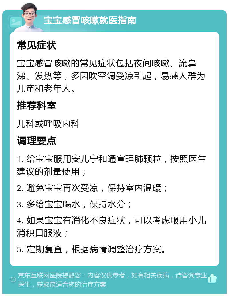 宝宝感冒咳嗽就医指南 常见症状 宝宝感冒咳嗽的常见症状包括夜间咳嗽、流鼻涕、发热等，多因吹空调受凉引起，易感人群为儿童和老年人。 推荐科室 儿科或呼吸内科 调理要点 1. 给宝宝服用安儿宁和通宣理肺颗粒，按照医生建议的剂量使用； 2. 避免宝宝再次受凉，保持室内温暖； 3. 多给宝宝喝水，保持水分； 4. 如果宝宝有消化不良症状，可以考虑服用小儿消积口服液； 5. 定期复查，根据病情调整治疗方案。