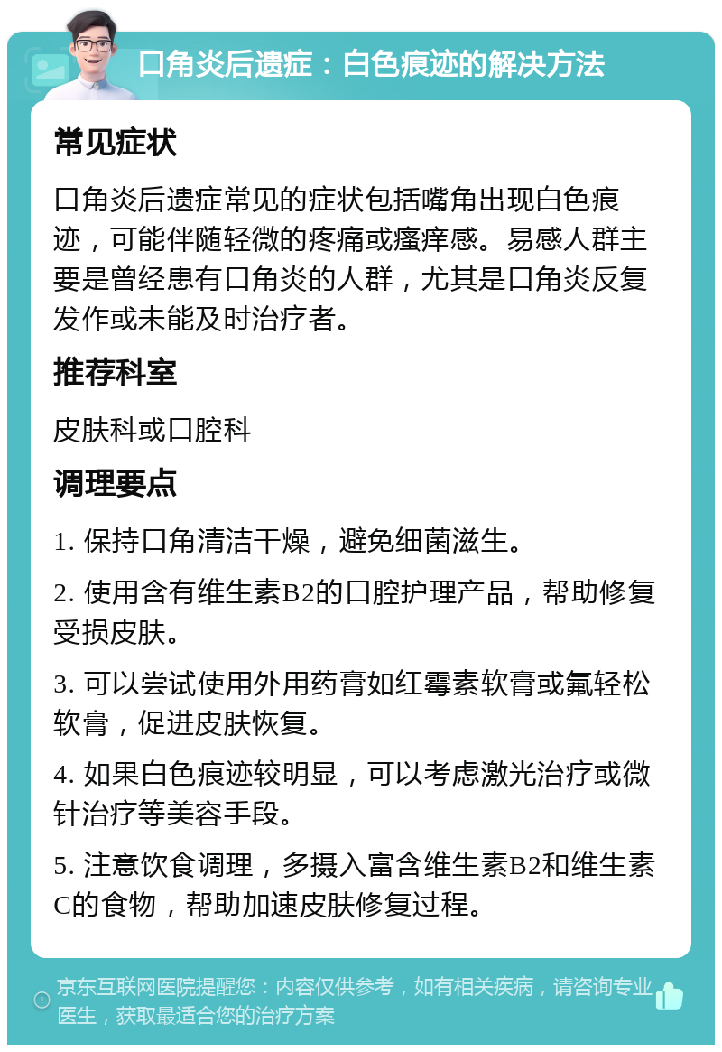 口角炎后遗症：白色痕迹的解决方法 常见症状 口角炎后遗症常见的症状包括嘴角出现白色痕迹，可能伴随轻微的疼痛或瘙痒感。易感人群主要是曾经患有口角炎的人群，尤其是口角炎反复发作或未能及时治疗者。 推荐科室 皮肤科或口腔科 调理要点 1. 保持口角清洁干燥，避免细菌滋生。 2. 使用含有维生素B2的口腔护理产品，帮助修复受损皮肤。 3. 可以尝试使用外用药膏如红霉素软膏或氟轻松软膏，促进皮肤恢复。 4. 如果白色痕迹较明显，可以考虑激光治疗或微针治疗等美容手段。 5. 注意饮食调理，多摄入富含维生素B2和维生素C的食物，帮助加速皮肤修复过程。