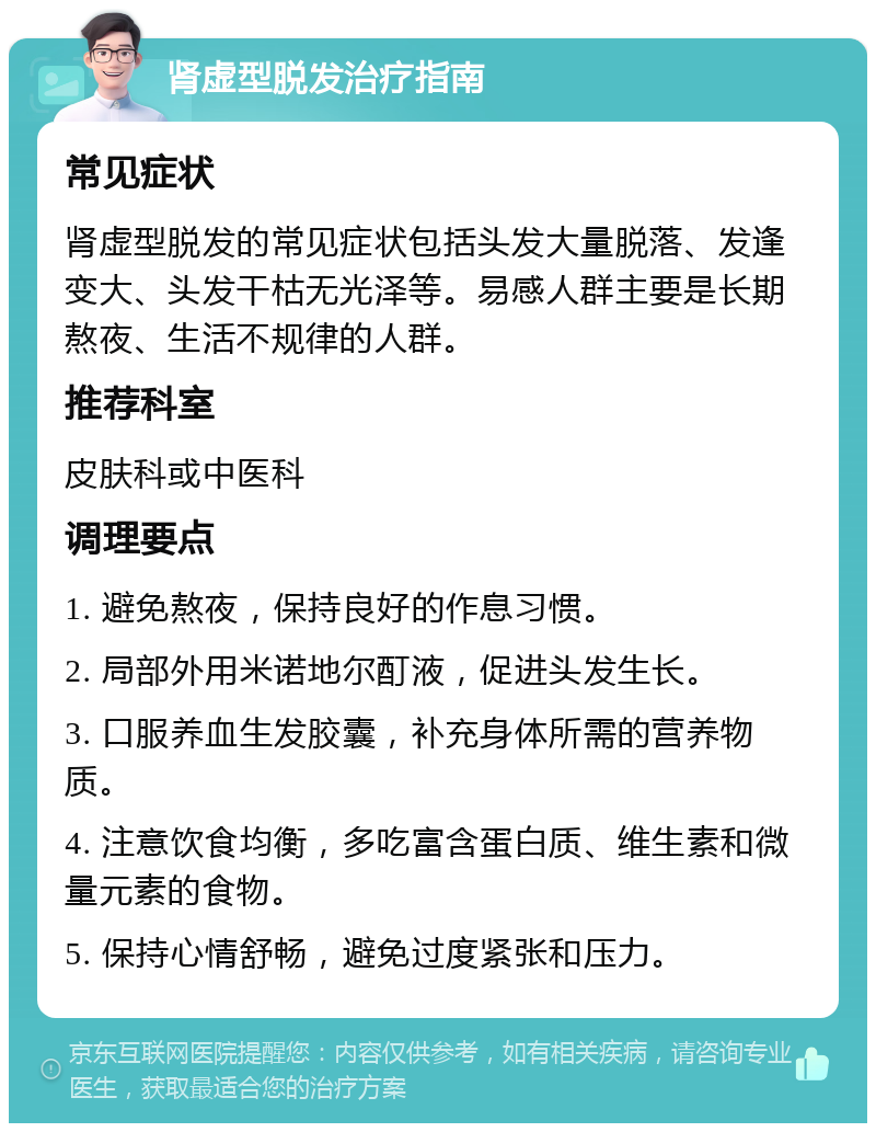 肾虚型脱发治疗指南 常见症状 肾虚型脱发的常见症状包括头发大量脱落、发逢变大、头发干枯无光泽等。易感人群主要是长期熬夜、生活不规律的人群。 推荐科室 皮肤科或中医科 调理要点 1. 避免熬夜，保持良好的作息习惯。 2. 局部外用米诺地尔酊液，促进头发生长。 3. 口服养血生发胶囊，补充身体所需的营养物质。 4. 注意饮食均衡，多吃富含蛋白质、维生素和微量元素的食物。 5. 保持心情舒畅，避免过度紧张和压力。