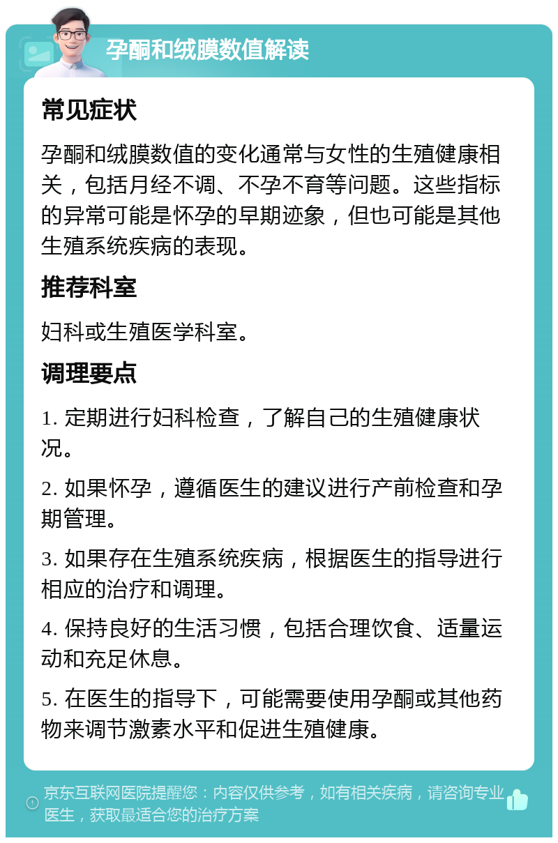 孕酮和绒膜数值解读 常见症状 孕酮和绒膜数值的变化通常与女性的生殖健康相关，包括月经不调、不孕不育等问题。这些指标的异常可能是怀孕的早期迹象，但也可能是其他生殖系统疾病的表现。 推荐科室 妇科或生殖医学科室。 调理要点 1. 定期进行妇科检查，了解自己的生殖健康状况。 2. 如果怀孕，遵循医生的建议进行产前检查和孕期管理。 3. 如果存在生殖系统疾病，根据医生的指导进行相应的治疗和调理。 4. 保持良好的生活习惯，包括合理饮食、适量运动和充足休息。 5. 在医生的指导下，可能需要使用孕酮或其他药物来调节激素水平和促进生殖健康。