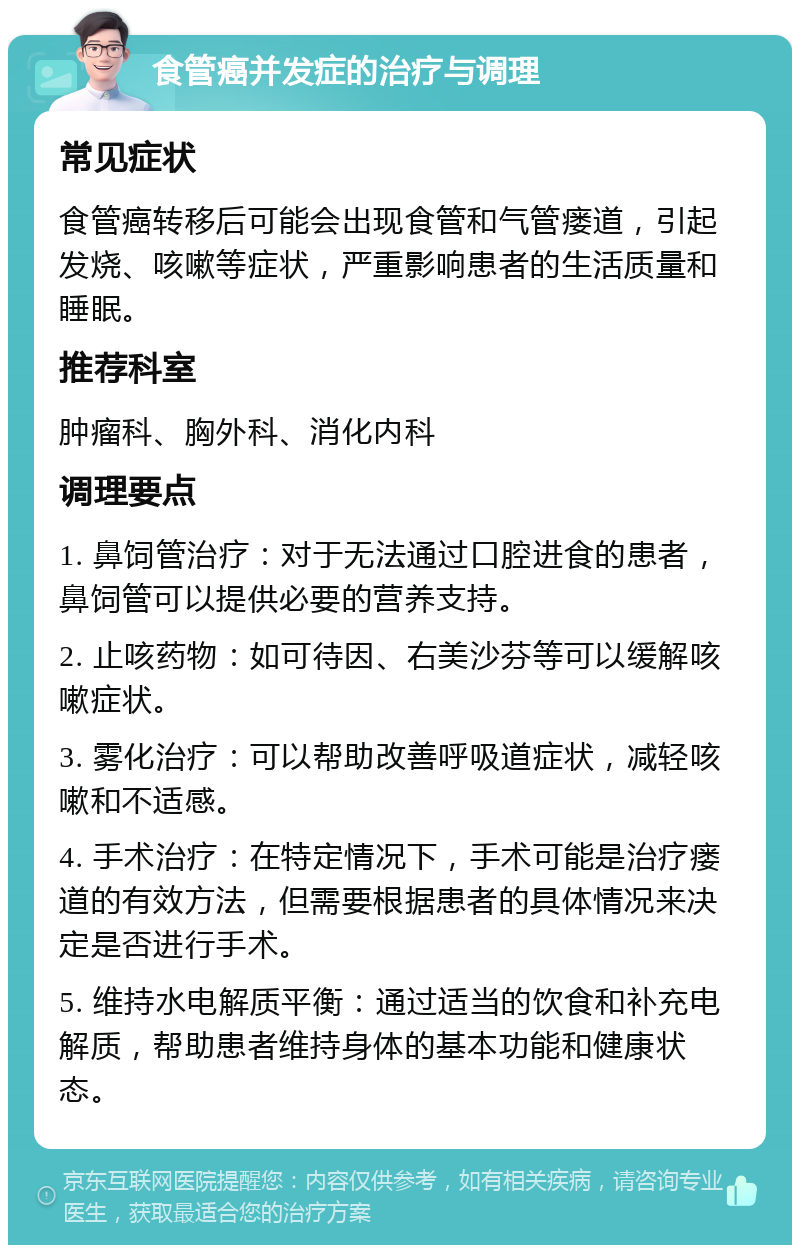 食管癌并发症的治疗与调理 常见症状 食管癌转移后可能会出现食管和气管瘘道，引起发烧、咳嗽等症状，严重影响患者的生活质量和睡眠。 推荐科室 肿瘤科、胸外科、消化内科 调理要点 1. 鼻饲管治疗：对于无法通过口腔进食的患者，鼻饲管可以提供必要的营养支持。 2. 止咳药物：如可待因、右美沙芬等可以缓解咳嗽症状。 3. 雾化治疗：可以帮助改善呼吸道症状，减轻咳嗽和不适感。 4. 手术治疗：在特定情况下，手术可能是治疗瘘道的有效方法，但需要根据患者的具体情况来决定是否进行手术。 5. 维持水电解质平衡：通过适当的饮食和补充电解质，帮助患者维持身体的基本功能和健康状态。